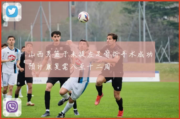 山西男篮于米提左足骨折手术成功预计康复需八至十二周