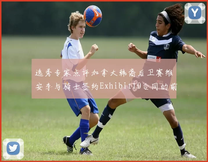选秀专家点评加拿大韩裔后卫赛维安李与骑士签约Exhibit10合同的前景分析