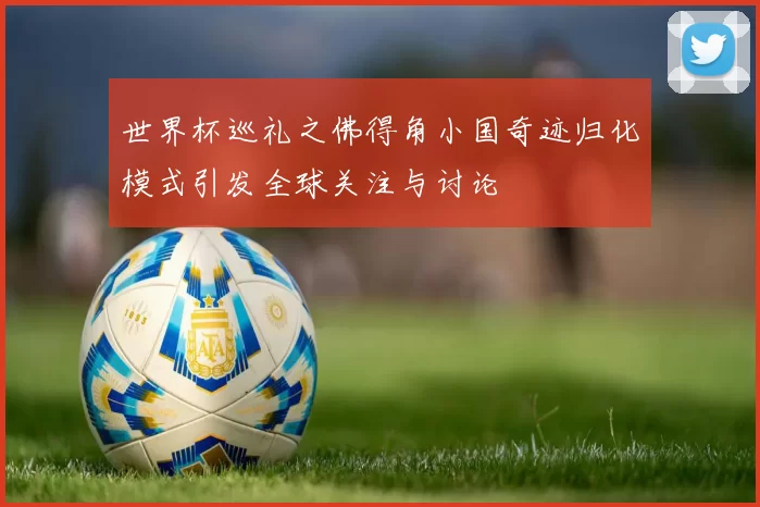 世界杯巡礼之佛得角小国奇迹归化模式引发全球关注与讨论
