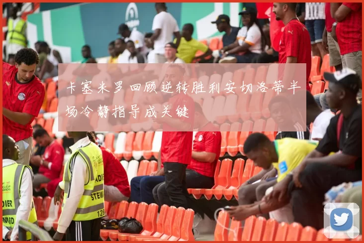 卡塞米罗回顾逆转胜利安切洛蒂半场冷静指导成关键